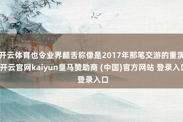 开云体育也令业界齰舌称像是2017年那笔交游的重演-开云官网kaiyun皇马赞助商 (中国)官方网站 登录入口