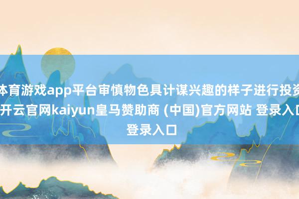 体育游戏app平台审慎物色具计谋兴趣的样子进行投资-开云官网kaiyun皇马赞助商 (中国)官方网站 登录入口