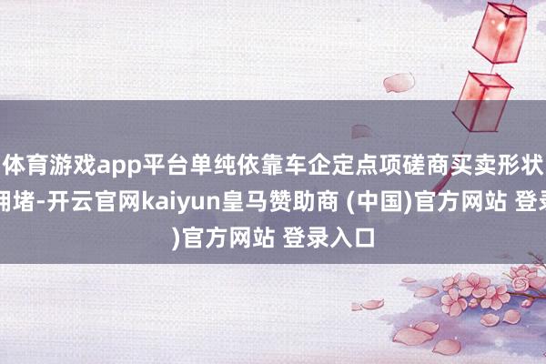体育游戏app平台单纯依靠车企定点项磋商买卖形状已显拥堵-开云官网kaiyun皇马赞助商 (中国)官方网站 登录入口