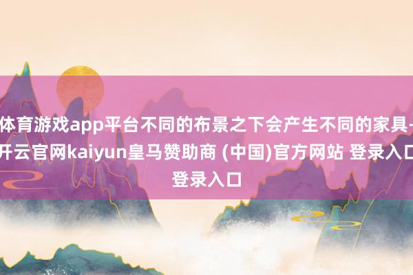体育游戏app平台不同的布景之下会产生不同的家具-开云官网kaiyun皇马赞助商 (中国)官方网站 登录入口