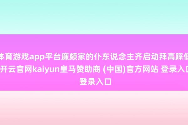 体育游戏app平台廉颇家的仆东说念主齐启动拜高踩低-开云官网kaiyun皇马赞助商 (中国)官方网站 登录入口
