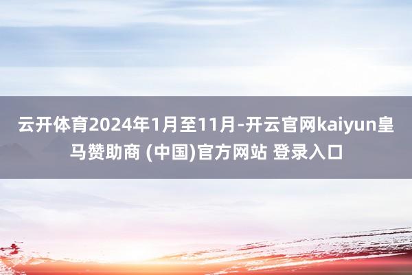 云开体育2024年1月至11月-开云官网kaiyun皇马赞助商 (中国)官方网站 登录入口