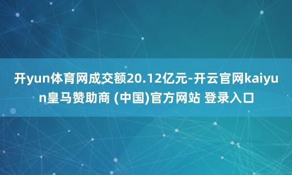 开yun体育网成交额20.12亿元-开云官网kaiyun皇马赞助商 (中国)官方网站 登录入口