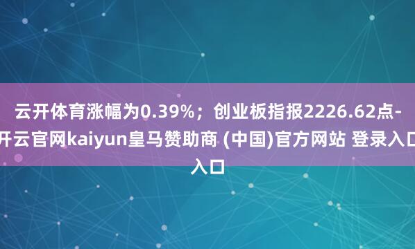 云开体育涨幅为0.39%;创业板指报2226.62点-开云官网kaiyun皇马赞助商 (中国)官方网站 登录入口
