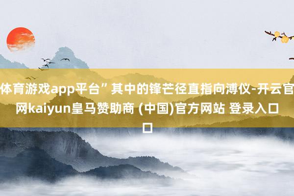 体育游戏app平台”其中的锋芒径直指向溥仪-开云官网kaiyun皇马赞助商 (中国)官方网站 登录入口