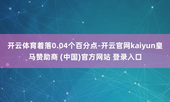 开云体育着落0.04个百分点-开云官网kaiyun皇马赞助商 (中国)官方网站 登录入口