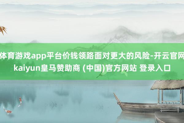 体育游戏app平台价钱领路面对更大的风险-开云官网kaiyun皇马赞助商 (中国)官方网站 登录入口