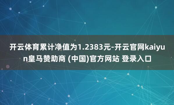 开云体育累计净值为1.2383元-开云官网kaiyun皇马赞助商 (中国)官方网站 登录入口