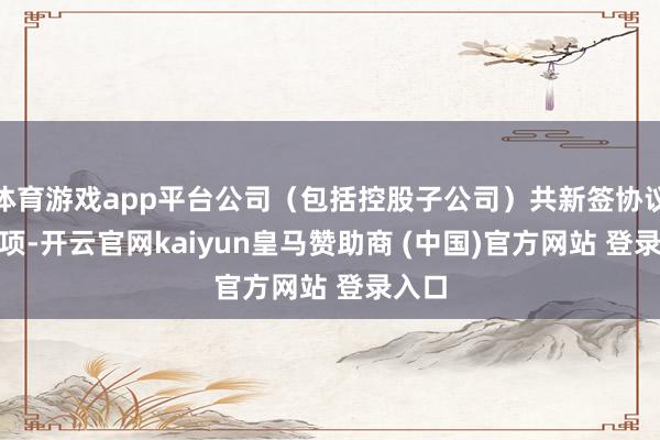 体育游戏app平台公司（包括控股子公司）共新签协议175项-开云官网kaiyun皇马赞助商 (中国)官方网站 登录入口