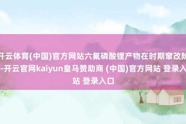 开云体育(中国)官方网站六氟磷酸锂产物在时期窜改阶段-开云官网kaiyun皇马赞助商 (中国)官方网站 登录入口