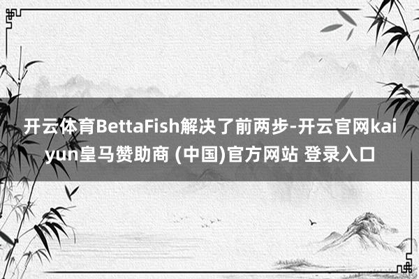 开云体育BettaFish解决了前两步-开云官网kaiyun皇马赞助商 (中国)官方网站 登录入口