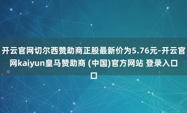 开云官网切尔西赞助商正股最新价为5.76元-开云官网kaiyun皇马赞助商 (中国)官方网站 登录入口