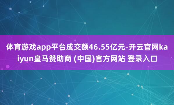 体育游戏app平台成交额46.55亿元-开云官网kaiyun皇马赞助商 (中国)官方网站 登录入口
