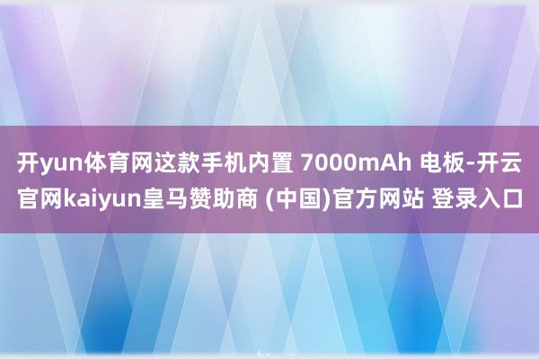 开yun体育网这款手机内置 7000mAh 电板-开云官网kaiyun皇马赞助商 (中国)官方网站 登录入口