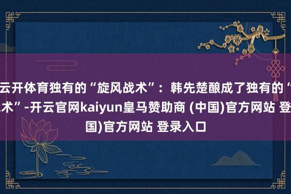 云开体育独有的“旋风战术”：韩先楚酿成了独有的“旋风战术”-开云官网kaiyun皇马赞助商 (中国)官方网站 登录入口