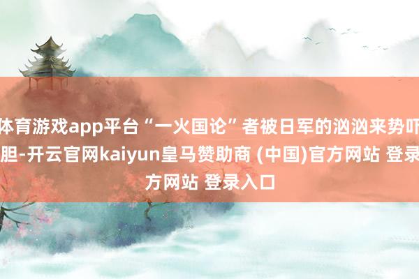 体育游戏app平台“一火国论”者被日军的汹汹来势吓破了胆-开云官网kaiyun皇马赞助商 (中国)官方网站 登录入口
