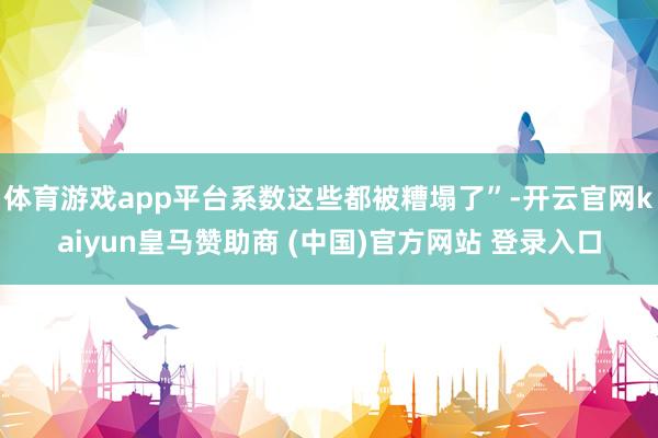体育游戏app平台系数这些都被糟塌了”-开云官网kaiyun皇马赞助商 (中国)官方网站 登录入口