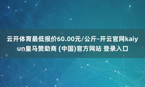 云开体育最低报价60.00元/公斤-开云官网kaiyun皇马赞助商 (中国)官方网站 登录入口