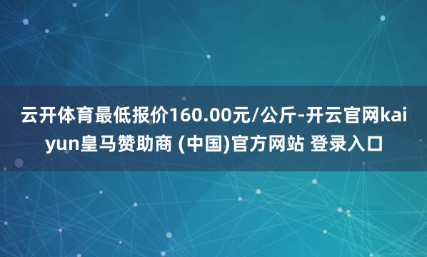 云开体育最低报价160.00元/公斤-开云官网kaiyun皇马赞助商 (中国)官方网站 登录入口