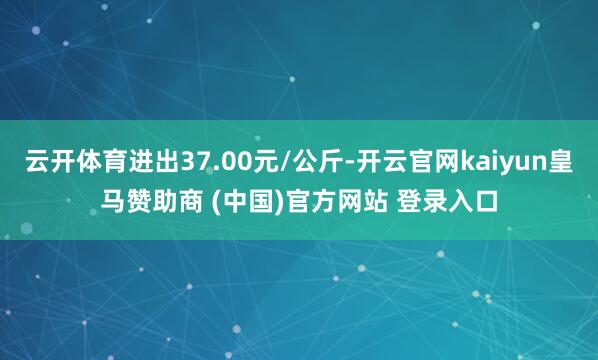 云开体育进出37.00元/公斤-开云官网kaiyun皇马赞助商 (中国)官方网站 登录入口