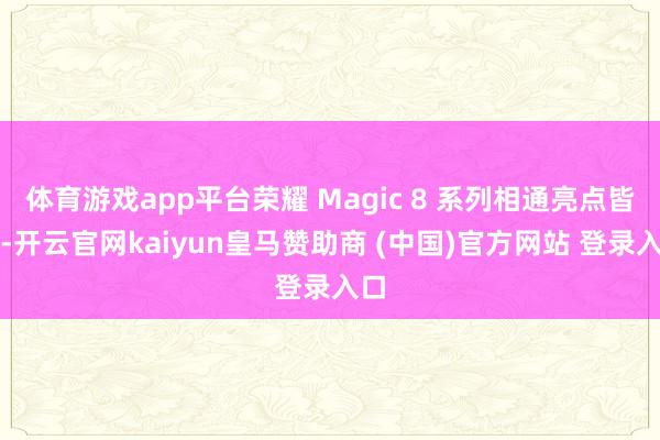 体育游戏app平台荣耀 Magic 8 系列相通亮点皆备-开云官网kaiyun皇马赞助商 (中国)官方网站 登录入口