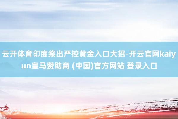 云开体育印度祭出严控黄金入口大招-开云官网kaiyun皇马赞助商 (中国)官方网站 登录入口