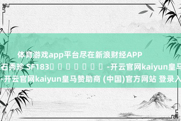 体育游戏app平台尽在新浪财经APP            						牵扯裁剪：石秀珍 SF183							-开云官网kaiyun皇马赞助商 (中国)官方网站 登录入口