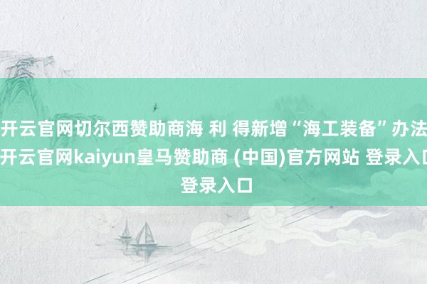 开云官网切尔西赞助商海 利 得新增“海工装备”办法-开云官网kaiyun皇马赞助商 (中国)官方网站 登录入口
