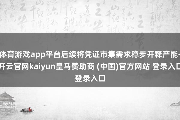 体育游戏app平台后续将凭证市集需求稳步开释产能-开云官网kaiyun皇马赞助商 (中国)官方网站 登录入口