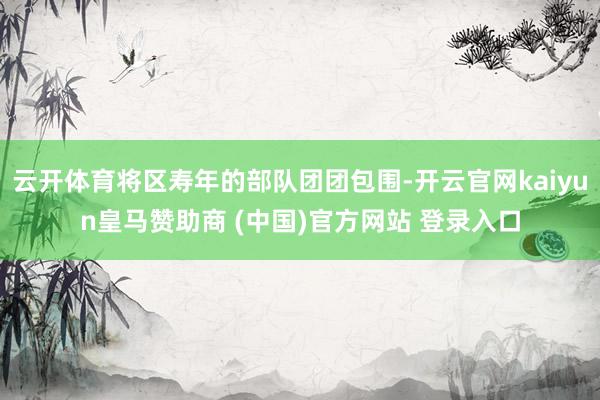 云开体育将区寿年的部队团团包围-开云官网kaiyun皇马赞助商 (中国)官方网站 登录入口