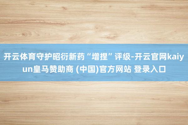 开云体育守护昭衍新药“增捏”评级-开云官网kaiyun皇马赞助商 (中国)官方网站 登录入口