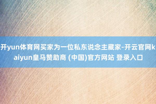 开yun体育网买家为一位私东说念主藏家-开云官网kaiyun皇马赞助商 (中国)官方网站 登录入口