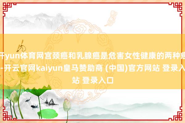 开yun体育网宫颈癌和乳腺癌是危害女性健康的两种癌症-开云官网kaiyun皇马赞助商 (中国)官方网站 登录入口