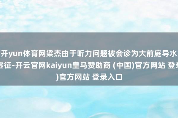 开yun体育网梁杰由于听力问题被会诊为大前庭导水管玄虚征-开云官网kaiyun皇马赞助商 (中国)官方网站 登录入口