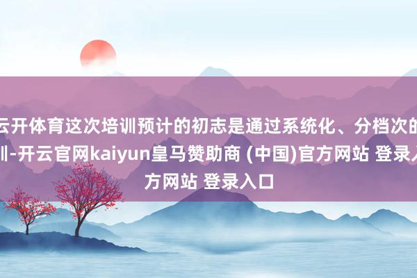 云开体育这次培训预计的初志是通过系统化、分档次的培训-开云官网kaiyun皇马赞助商 (中国)官方网站 登录入口