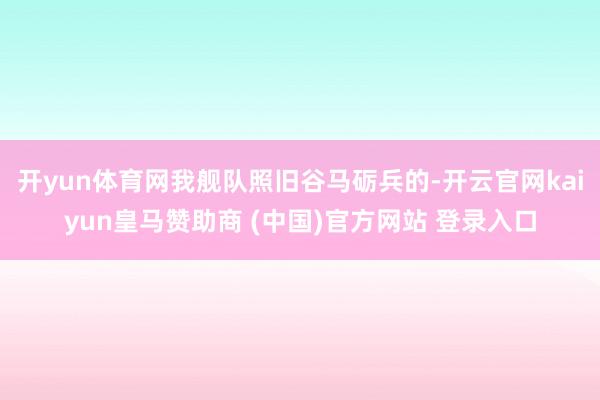 开yun体育网我舰队照旧谷马砺兵的-开云官网kaiyun皇马赞助商 (中国)官方网站 登录入口