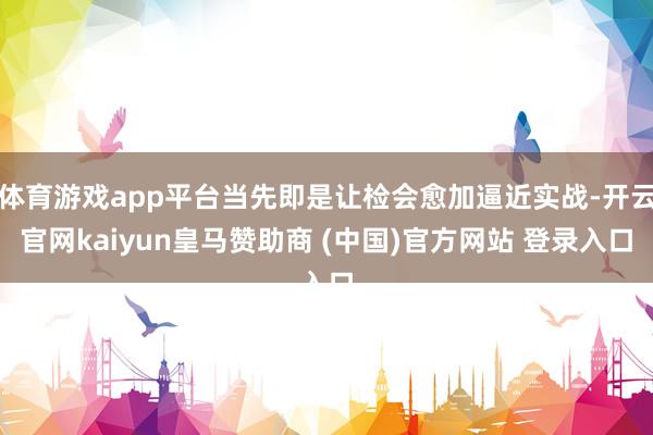 体育游戏app平台当先即是让检会愈加逼近实战-开云官网kaiyun皇马赞助商 (中国)官方网站 登录入口