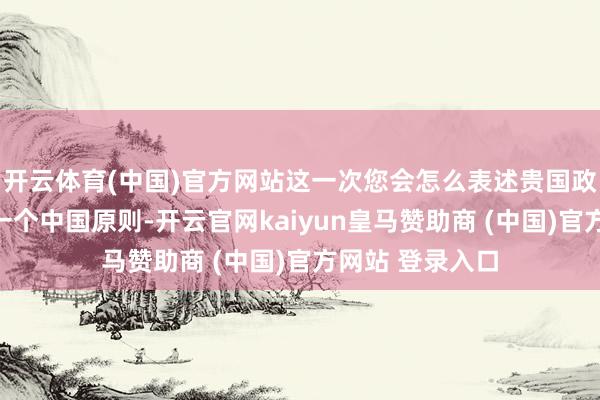 开云体育(中国)官方网站这一次您会怎么表述贵国政府将怎么坚捏一个中国原则-开云官网kaiyun皇马赞助商 (中国)官方网站 登录入口