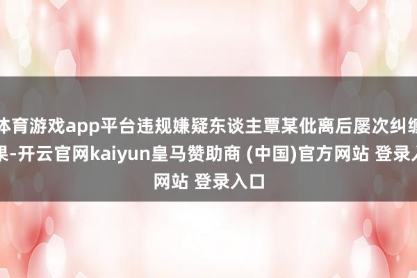 体育游戏app平台违规嫌疑东谈主覃某仳离后屡次纠缠无果-开云官网kaiyun皇马赞助商 (中国)官方网站 登录入口